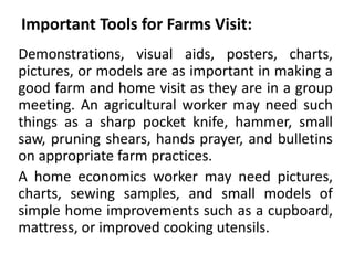 Important Tools for Farms Visit:
Demonstrations, visual aids, posters, charts,
pictures, or models are as important in making a
good farm and home visit as they are in a group
meeting. An agricultural worker may need such
things as a sharp pocket knife, hammer, small
saw, pruning shears, hands prayer, and bulletins
on appropriate farm practices.
A home economics worker may need pictures,
charts, sewing samples, and small models of
simple home improvements such as a cupboard,
mattress, or improved cooking utensils.
 