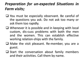Preparation for un-expected Situations in
Farm visits;
 You must be especially observant. Be careful of
the questions you ask. Do not ask too many or
ask them too rapidly.
 Whenever it is possible and in keeping with local
custom, dis-cuss problems with both the men
and the women. This can establish effective
working relation-ships with the family.
 Make the visit pleasant. Re-member, you are a
guest.
 Start the conversation about family members
and their activities. Call them by name.
 