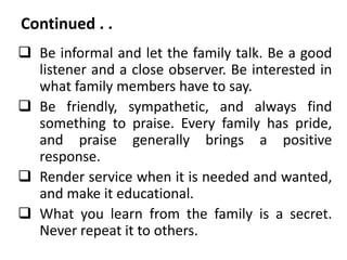 Continued . .
 Be informal and let the family talk. Be a good
listener and a close observer. Be interested in
what family members have to say.
 Be friendly, sympathetic, and always find
something to praise. Every family has pride,
and praise generally brings a positive
response.
 Render service when it is needed and wanted,
and make it educational.
 What you learn from the family is a secret.
Never repeat it to others.
 