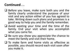 Continued . .
 Before you leave, make sure both you and the
family clearly understand the purpose of your
visit and any action either of you has agreed to
take. Writing down such plans and promises is a
good way to help you and the family remember.
 Avoid wasting your time and the time of the
family. End your visit when you accomplish
what you came for.
 Be sure you show you appreciate the chance to
meet the family and visit their home.
 To make farm and home visits as effective as
possible, you should record each visit soon after
you make it.
 