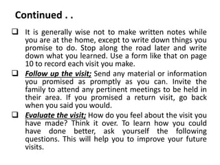 Continued . .
 It is generally wise not to make written notes while
you are at the home, except to write down things you
promise to do. Stop along the road later and write
down what you learned. Use a form like that on page
10 to record each visit you make.
 Follow up the visit; Send any material or information
you promised as promptly as you can. Invite the
family to attend any pertinent meetings to be held in
their area. If you promised a return visit, go back
when you said you would.
 Evaluate the visit; How do you feel about the visit you
have made? Think it over. To learn how you could
have done better, ask yourself the following
questions. This will help you to improve your future
visits.
 