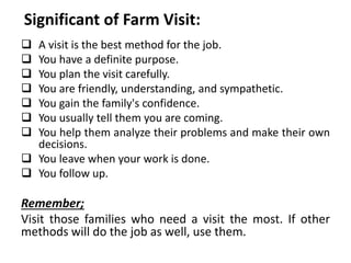 Significant of Farm Visit:
 A visit is the best method for the job.
 You have a definite purpose.
 You plan the visit carefully.
 You are friendly, understanding, and sympathetic.
 You gain the family's confidence.
 You usually tell them you are coming.
 You help them analyze their problems and make their own
decisions.
 You leave when your work is done.
 You follow up.
Remember;
Visit those families who need a visit the most. If other
methods will do the job as well, use them.
 
