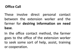 Office Call
These involve direct personal contact
between the extension worker and the
farmer for desiring information on need
base.
In the office contact method, the farmer
goes to the office of the extension worker
to seek some sort of help, assist, training
or cooperation.
 