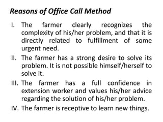 Reasons of Office Call Method
I. The farmer clearly recognizes the
complexity of his/her problem, and that it is
directly related to fulfillment of some
urgent need.
II. The farmer has a strong desire to solve its
problem. It is not possible himself/herself to
solve it.
III. The farmer has a full confidence in
extension worker and values his/her advice
regarding the solution of his/her problem.
IV. The farmer is receptive to learn new things.
 