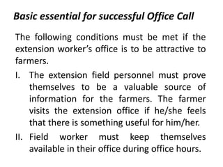 Basic essential for successful Office Call
The following conditions must be met if the
extension worker’s office is to be attractive to
farmers.
I. The extension field personnel must prove
themselves to be a valuable source of
information for the farmers. The farmer
visits the extension office if he/she feels
that there is something useful for him/her.
II. Field worker must keep themselves
available in their office during office hours.
 