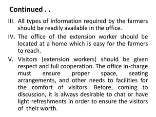 Continued . .
III. All types of information required by the farmers
should be readily available in the office.
IV. The office of the extension worker should be
located at a home which is easy for the farmers
to reach.
V. Visitors (extension workers) should be given
respect and full cooperation. The office in-charge
must ensure proper space, seating
arrangements, and other needs to facilities for
the comfort of visitors. Before, coming to
discussion, it is always desirable to chat or have
light refreshments in order to ensure the visitors
of their worth.
 