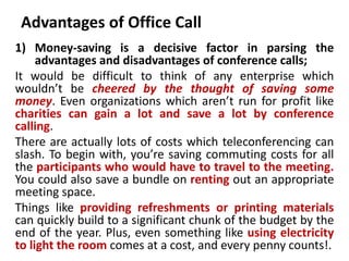 Advantages of Office Call
1) Money-saving is a decisive factor in parsing the
advantages and disadvantages of conference calls;
It would be difficult to think of any enterprise which
wouldn’t be cheered by the thought of saving some
money. Even organizations which aren’t run for profit like
charities can gain a lot and save a lot by conference
calling.
There are actually lots of costs which teleconferencing can
slash. To begin with, you’re saving commuting costs for all
the participants who would have to travel to the meeting.
You could also save a bundle on renting out an appropriate
meeting space.
Things like providing refreshments or printing materials
can quickly build to a significant chunk of the budget by the
end of the year. Plus, even something like using electricity
to light the room comes at a cost, and every penny counts!.
 