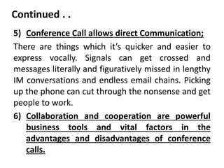 Continued . .
5) Conference Call allows direct Communication;
There are things which it’s quicker and easier to
express vocally. Signals can get crossed and
messages literally and figuratively missed in lengthy
IM conversations and endless email chains. Picking
up the phone can cut through the nonsense and get
people to work.
6) Collaboration and cooperation are powerful
business tools and vital factors in the
advantages and disadvantages of conference
calls.
 