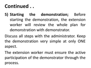 Continued . .
5) Starting the demonstration; Before
starting the demonstration, the extension
worker will review the whole plan for
demonstration with demonstrator.
Discuss all steps with the administrator. Keep
the demonstration very simple at only ONE
aspect.
The extension worker must ensure the active
participation of the demonstrator through the
process.
 