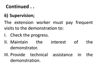 Continued . .
6) Supervision;
The extension worker must pay frequent
visits to the demonstration to:
I. Check the progress.
II. Maintain the interest of the
demonstrator.
III. Provide technical assistance in the
demonstration.
 