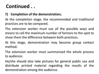 Continued . .
7) Completion of the demonstration;
At the completion stage, the recommended and traditional
practices are to be compared.
The extension worker must use all the possible ways and
means to call the maximum number of farmers to the spot to
show them the difference between both practices.
At this stage, demonstration may become group contact
method.
The extension worker must summarized the whole process
to audience.
He/she should also take pictures for general public use and
distribute printed material regarding the results of the
demonstration among the audience.
 