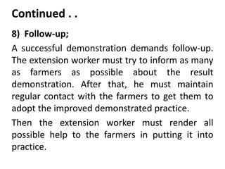 Continued . .
8) Follow-up;
A successful demonstration demands follow-up.
The extension worker must try to inform as many
as farmers as possible about the result
demonstration. After that, he must maintain
regular contact with the farmers to get them to
adopt the improved demonstrated practice.
Then the extension worker must render all
possible help to the farmers in putting it into
practice.
 