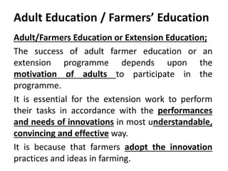 Adult Education / Farmers’ Education
Adult/Farmers Education or Extension Education;
The success of adult farmer education or an
extension programme depends upon the
motivation of adults to participate in the
programme.
It is essential for the extension work to perform
their tasks in accordance with the performances
and needs of innovations in most understandable,
convincing and effective way.
It is because that farmers adopt the innovation
practices and ideas in farming.
 