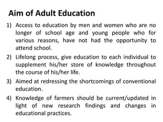 Aim of Adult Education
1) Access to education by men and women who are no
longer of school age and young people who for
various reasons, have not had the opportunity to
attend school.
2) Lifelong process, give education to each individual to
supplement his/her store of knowledge throughout
the course of his/her life.
3) Aimed at redressing the shortcomings of conventional
education.
4) Knowledge of farmers should be current/updated in
light of new research findings and changes in
educational practices.
 