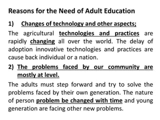 Reasons for the Need of Adult Education
1) Changes of technology and other aspects;
The agricultural technologies and practices are
rapidly changing all over the world. The delay of
adoption innovative technologies and practices are
cause back individual or a nation.
2) The problems faced by our community are
mostly at level.
The adults must step forward and try to solve the
problems faced by their own generation. The nature
of person problem be changed with time and young
generation are facing other new problems.
 
