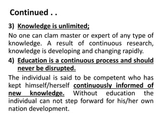 Continued . .
3) Knowledge is unlimited;
No one can clam master or expert of any type of
knowledge. A result of continuous research,
knowledge is developing and changing rapidly.
4) Education is a continuous process and should
never be disrupted.
The individual is said to be competent who has
kept himself/herself continuously informed of
new knowledge. Without education the
individual can not step forward for his/her own
nation development.
 