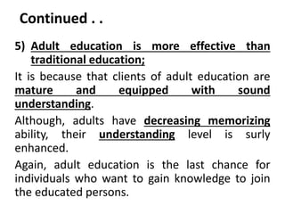 Continued . .
5) Adult education is more effective than
traditional education;
It is because that clients of adult education are
mature and equipped with sound
understanding.
Although, adults have decreasing memorizing
ability, their understanding level is surly
enhanced.
Again, adult education is the last chance for
individuals who want to gain knowledge to join
the educated persons.
 