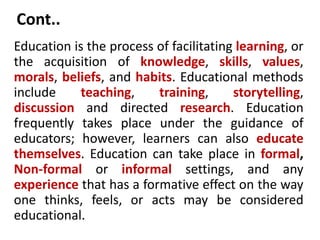 Cont..
Education is the process of facilitating learning, or
the acquisition of knowledge, skills, values,
morals, beliefs, and habits. Educational methods
include teaching, training, storytelling,
discussion and directed research. Education
frequently takes place under the guidance of
educators; however, learners can also educate
themselves. Education can take place in formal,
Non-formal or informal settings, and any
experience that has a formative effect on the way
one thinks, feels, or acts may be considered
educational.
 