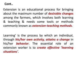 Cont..
Extension is an educational process for bringing
about the maximum number of desirable changes
among the farmers, which involves both learning
& teaching & needs some tools or methods
commonly known as extension-teaching methods.
Learning' is the process by which an individual,
through his/her own activity, attains a change in
his/her behavior. The essential role of an
extension worker is to create effective 'learning
situations'.
 