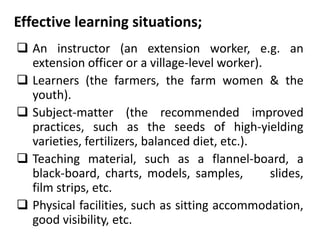 Effective learning situations;
 An instructor (an extension worker, e.g. an
extension officer or a village-level worker).
 Learners (the farmers, the farm women & the
youth).
 Subject-matter (the recommended improved
practices, such as the seeds of high-yielding
varieties, fertilizers, balanced diet, etc.).
 Teaching material, such as a flannel-board, a
black-board, charts, models, samples, slides,
film strips, etc.
 Physical facilities, such as sitting accommodation,
good visibility, etc.
 