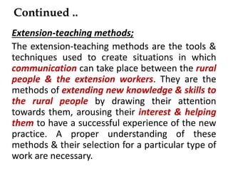 Continued ..
Extension-teaching methods;
The extension-teaching methods are the tools &
techniques used to create situations in which
communication can take place between the rural
people & the extension workers. They are the
methods of extending new knowledge & skills to
the rural people by drawing their attention
towards them, arousing their interest & helping
them to have a successful experience of the new
practice. A proper understanding of these
methods & their selection for a particular type of
work are necessary.
 