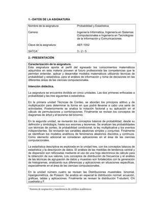 1.- DATOS DE LA ASIGNATURA

Nombre de la asignatura:                          Probabilidad y Estadística

Carrera:                                          Ingeniería Informática, Ingeniería en Sistemas
                                                  Computacionales e Ingeniería en Tecnologías
                                                  de la Información y Comunicaciones.

Clave de la asignatura:                           AEF-1052

SATCA1                                            3-2-5

2.- PRESENTACIÓN

Caracterización de la asignatura.
Esta asignatura aporta al perfil del egresado los conocimientos matemáticos
adquiridos en esta materia proveen al futuro profesionista las competencias que le
permitan entender, aplicar y desarrollar modelos matemáticos utilizando técnicas de
probabilidad y estadística, para el análisis de información y toma de decisiones en las
diferentes áreas de las ciencias computacionales.

Intención didáctica.

La asignatura se encuentra dividida en cinco unidades. Las dos primeras enfocadas a
probabilidad y las tres siguientes a estadística.

En la primera unidad Técnicas de Conteo, se abordan los principios aditivo y de
multiplicación para determinar la forma en que podrá llevarse a cabo una serie de
actividades. Posteriormente se analiza la notación factorial y su aplicación en el
cálculo de permutaciones y combinaciones. Finalmente se revisan los conceptos de
diagramas de árbol y el teorema del binomio.

En la segunda unidad, se revisarán los conceptos básicos de probabilidad, desde su
definición y simbología, hasta sus axiomas y teoremas. Se analizan las probabilidades
con técnicas de conteo, la probabilidad condicional, la ley multiplicativa y los eventos
independientes. Se revisarán las variables aleatorias simples y conjuntas. Finalmente
se identifican los modelos analíticos de fenómenos aleatorios discretos y continuos.
Como elemento adicional se consideran aplicaciones en el área de las ciencias
computacionales.

La estadística descriptiva es explorada en la unidad tres, con los conceptos básicos de
estadística y la descripción de datos. El análisis de las medidas de tendencia central y
de dispersión son reforzadas mediante el uso de una hoja electrónica de cálculo para
la obtención de sus valores. Los conceptos de distribución de frecuencia y el análisis
de las técnicas de agrupación de datos y muestreo son fortalecidos con la generación
de histogramas, analizando sus diferencias y aplicaciones en situaciones especificas,
especialmente en el área de las ciencias computacionales.

En la unidad número cuatro se revisan las Distribuciones muestrales: binomial,
hipergeométrica, de Poisson. Se analiza en especial la distribución normal: ecuación,
gráficas, tablas y aplicaciones. Finalmente se revisan la distribución T-student, Chi
cuadrada y F.

1
    Sistema de asignación y transferencia de créditos académicos
 