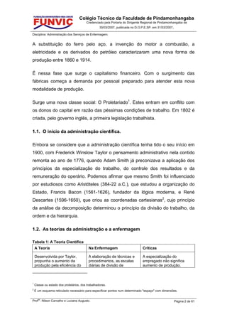 Colégio Técnico da Faculdade de Pindamonhangaba
                                         Credenciado pela Portaria do Dirigente Regional de Pindamonhangaba de
                                                   30/03/2007, publicada no D.O.P.E.SP. em 31/03/2007.

Disciplina: Administração dos Serviços de Enfermagem.


A substituição do ferro pelo aço, a invenção do motor a combustão, a
eletricidade e os derivados do petróleo caracterizaram uma nova forma de
produção entre 1860 e 1914.

É nessa fase que surge o capitalismo financeiro. Com o surgimento das
fábricas começa a demanda por pessoal preparado para atender esta nova
modalidade de produção.

Surge uma nova classe social: O Proletariado1. Estes entram em conflito com
os donos do capital em razão das péssimas condições de trabalho. Em 1802 é
criada, pelo governo inglês, a primeira legislação trabalhista.

1.1. O início da administração científica.

Embora se considere que a administração científica tenha tido o seu início em
1900, com Frederick Winslow Taylor o pensamento administrativo nela contido
remonta ao ano de 1776, quando Adam Smith já preconizava a aplicação dos
princípios da especialização do trabalho, do controle dos resultados e da
remuneração do operário. Podemos afirmar que mesmo Smith foi influenciado
por estudiosos como Aristóteles (384-22 a.C.), que estudou a organização do
Estado, Francis Bacon (1561-1626), fundador da lógica moderna, e René
Descartes (1596-1650), que criou as coordenadas cartesianas2, cujo princípio
da análise da decomposição determinou o princípio da divisão do trabalho, da
ordem e da hierarquia.

1.2. As teorias da administração e a enfermagem

Tabela 1: A Teoria Científica
    A Teoria                               Na Enfermagem                        Críticas

    Desenvolvida por Taylor,               A elaboração de técnicas e           A especialização do
    propunha o aumento da                  procedimentos, as escalas            empregado não significa
    produção pela eficiência do            diárias de divisão de                aumento de produção.



1
    Classe ou estado dos proletários, dos trabalhadores.
2
    É um esquema reticulado necessário para especificar pontos num determinado "espaço" com dimensões.

      es
Prof . Nilson Carvalho e Luciana Augusto.                                                                Página 2 de 61
 
