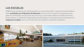 LAS ESCUELAS 
El 93 % de los estudiantes de Canadá estudian en una escuela pública. Todas las escuelas públicas 
están acreditadas por el Ministerio de Educación de la provincia e imparten las asignaturas que 
determina el Ministerio de Educación de la Provincia. Las escuelas públicas de British Columbia y 
Ontario ofrecen un ambiente de aprendizaje de habla inglesa, lo que proporciona al participante una 
integración completa, como un miembro más de la población estudiantil canadiense. 
 