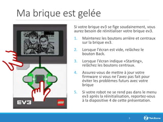 Ma brique est gelée
Si votre brique ev3 se fige soudainement, vous
aurez besoin de réinitialiser votre brique ev3.
1. Maintenez les boutons arrière et centraux
sur la brique ev3.
2. Lorsque l'écran est vide, relâchez le
bouton Back.
3. Lorsque l'écran indique «Starting»,
relâchez les boutons centraux.
4. Assurez-vous de mettre à jour votre
firmware si vous ne l'avez pas fait pour
éviter les problèmes futurs avec votre
brique
5. Si votre robot ne se rend pas dans le menu
ev3 après la réinitialisation, reportez-vous
à la diapositive 4 de cette présentation.
3
 