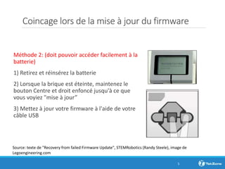 Coincage lors de la mise à jour du firmware
Méthode 2: (doit pouvoir accéder facilement à la
batterie)
1) Retirez et réinsérez la batterie
2) Lorsque la brique est éteinte, maintenez le
bouton Centre et droit enfoncé jusqu'à ce que
vous voyiez "mise à jour”
3) Mettez à jour votre firmware à l'aide de votre
câble USB
5
Source: texte de "Recovery from failed Firmware Update", STEMRobotics (Randy Steele), image de
Legoengineering.com
 
