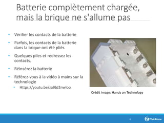 Batterie complètement chargée,
mais la brique ne s'allume pas
• Vérifier les contacts de la batterie
• Parfois, les contacts de la batterie
dans la brique ont été pliés
• Quelques piles et redressez les
contacts.
• Réinsérez la batterie
• Référez-vous à la vidéo à mains sur la
technologie
• Https://youtu.be/za9bJ2nwloo
6
Crédit image: Hands on Technology
 
