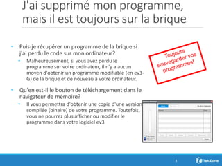 J'ai supprimé mon programme,
mais il est toujours sur la brique
• Puis-je récupérer un programme de la brique si
j'ai perdu le code sur mon ordinateur?
• Malheureusement, si vous avez perdu le
programme sur votre ordinateur, il n'y a aucun
moyen d'obtenir un programme modifiable (en ev3-
G) de la brique et de nouveau à votre ordinateur.
• Qu'en est-il le bouton de téléchargement dans le
navigateur de mémoire?
• Il vous permettra d'obtenir une copie d'une version
compilée (binaire) de votre programme. Toutefois,
vous ne pourrez plus afficher ou modifier le
programme dans votre logiciel ev3.
8
 