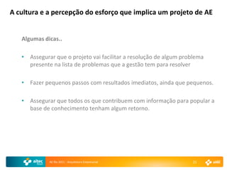 A cultura e a percepção do esforço que implica um projeto de AE


   Algumas dicas..

   • Assegurar que o projeto vai facilitar a resolução de algum problema
     presente na lista de problemas que a gestão tem para resolver

   • Fazer pequenos passos com resultados imediatos, ainda que pequenos.

   • Assegurar que todos os que contribuem com informação para popular a
     base de conhecimento tenham algum retorno.




             AE Rio 2011 - Arquitetura Empresarial                 21
 