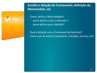 Escolha e Adoção de Frameworks, definição do
                                        Metamodelo, etc

                                        • Como definir o Meta Modelo?
                                        • - quem define o que é relevante ?
                                        • - quem define qual o detalhe?

                                        • Qual a Relação com o Framework de Zachman?
                                        • Como usar de outros Frameworks, notações, normas, etc?




AE Rio 2011 - Arquitetura Empresarial                                                        22
 