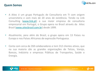 Quem Somos

• A Aitec é um grupo Português de Consultoria em TI com origem
  universitária e com mais de 20 anos de existência. Tendo na Link
  Consulting (www.link.pt) a sua maior empresa de consultoria
  empresarial em Portugal, o Grupo opera no Brasil através da Aitec
  Brasil (www.aitecbrasil.com.br) desde 1999.

• Atualmente, para além do Brasil, o grupo opera em 13 Países na
  Europa e nos Países Africanos de expressão Portuguesa.

• Conta com cerca de 350 colaboradores e tem 312 clientes ativos, que
  na sua maioria são as grandes organizações de Telcos, Varejo,
  Bancos, Indústria e empresas Públicas de Transportes, Saúde e
  Energia.



             AE Rio 2011 - Arquitetura Empresarial        15-04-2011   4
 