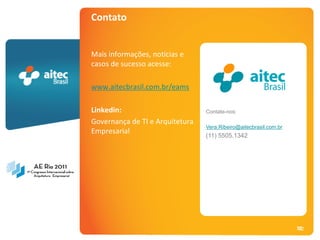 Contato


                                        Mais informações, notícias e
                                        casos de sucesso acesse:

                                        www.aitecbrasil.com.br/eams

                                        Linkedin:                        Contate-nos:
                                        Governança de TI e Arquitetura
                                                                         Vera.Ribeiro@aitecbrasil.com.br
                                        Empresarial
                                                                         (11) 5505.1342




AE Rio 2011 - Arquitetura Empresarial                                                                      52
                                                                                                            52
 