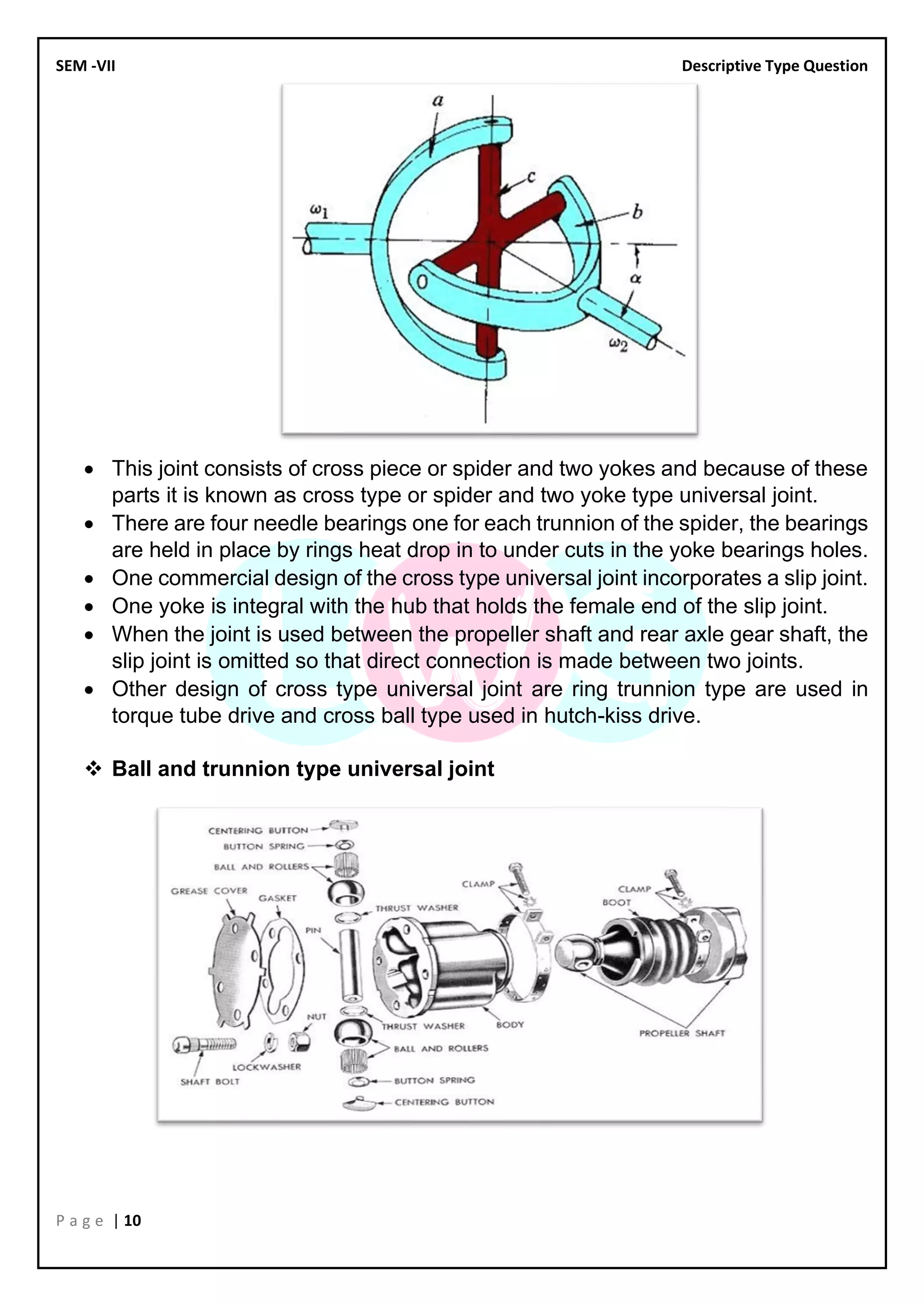 SEM -VII Descriptive Type Question
P a g e | 10
• This joint consists of cross piece or spider and two yokes and because of these
parts it is known as cross type or spider and two yoke type universal joint.
• There are four needle bearings one for each trunnion of the spider, the bearings
are held in place by rings heat drop in to under cuts in the yoke bearings holes.
• One commercial design of the cross type universal joint incorporates a slip joint.
• One yoke is integral with the hub that holds the female end of the slip joint.
• When the joint is used between the propeller shaft and rear axle gear shaft, the
slip joint is omitted so that direct connection is made between two joints.
• Other design of cross type universal joint are ring trunnion type are used in
torque tube drive and cross ball type used in hutch-kiss drive.
❖ Ball and trunnion type universal joint
 