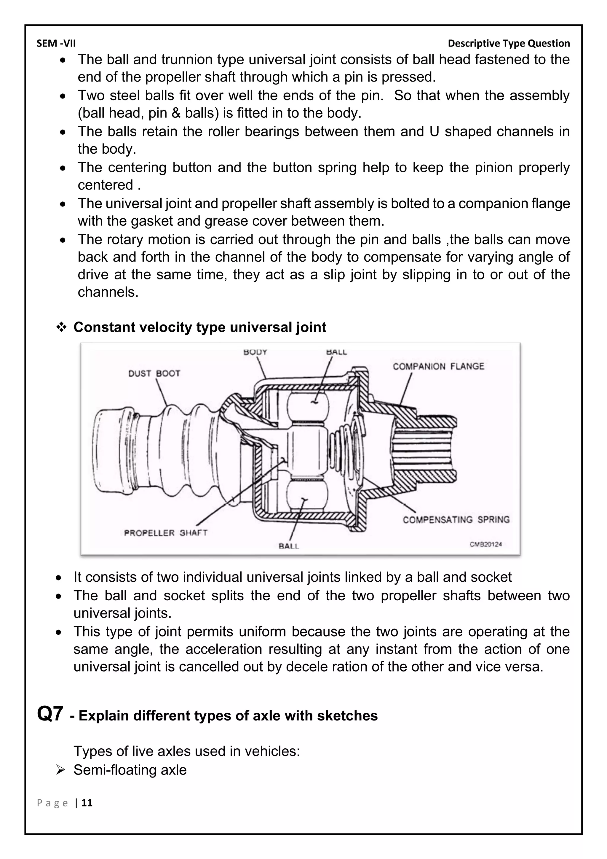 SEM -VII Descriptive Type Question
P a g e | 11
• The ball and trunnion type universal joint consists of ball head fastened to the
end of the propeller shaft through which a pin is pressed.
• Two steel balls fit over well the ends of the pin. So that when the assembly
(ball head, pin & balls) is fitted in to the body.
• The balls retain the roller bearings between them and U shaped channels in
the body.
• The centering button and the button spring help to keep the pinion properly
centered .
• The universal joint and propeller shaft assembly is bolted to a companion flange
with the gasket and grease cover between them.
• The rotary motion is carried out through the pin and balls ,the balls can move
back and forth in the channel of the body to compensate for varying angle of
drive at the same time, they act as a slip joint by slipping in to or out of the
channels.
❖ Constant velocity type universal joint
• It consists of two individual universal joints linked by a ball and socket
• The ball and socket splits the end of the two propeller shafts between two
universal joints.
• This type of joint permits uniform because the two joints are operating at the
same angle, the acceleration resulting at any instant from the action of one
universal joint is cancelled out by decele ration of the other and vice versa.
Q7 - Explain different types of axle with sketches
Types of live axles used in vehicles:
➢ Semi-floating axle
 