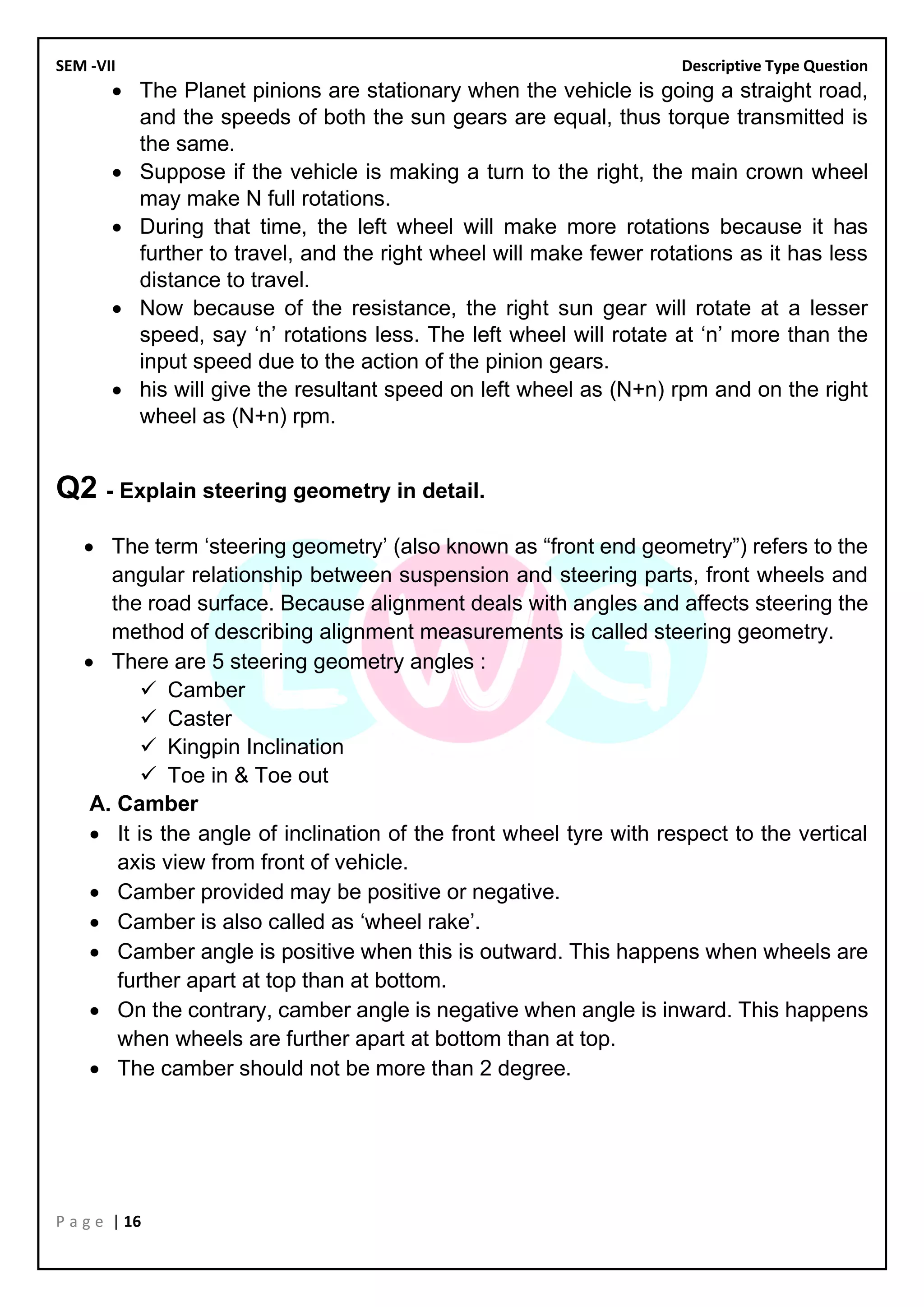 SEM -VII Descriptive Type Question
P a g e | 16
• The Planet pinions are stationary when the vehicle is going a straight road,
and the speeds of both the sun gears are equal, thus torque transmitted is
the same.
• Suppose if the vehicle is making a turn to the right, the main crown wheel
may make N full rotations.
• During that time, the left wheel will make more rotations because it has
further to travel, and the right wheel will make fewer rotations as it has less
distance to travel.
• Now because of the resistance, the right sun gear will rotate at a lesser
speed, say ‘n’ rotations less. The left wheel will rotate at ‘n’ more than the
input speed due to the action of the pinion gears.
• his will give the resultant speed on left wheel as (N+n) rpm and on the right
wheel as (N+n) rpm.
Q2 - Explain steering geometry in detail.
• The term ‘steering geometry’ (also known as “front end geometry”) refers to the
angular relationship between suspension and steering parts, front wheels and
the road surface. Because alignment deals with angles and affects steering the
method of describing alignment measurements is called steering geometry.
• There are 5 steering geometry angles :
✓ Camber
✓ Caster
✓ Kingpin Inclination
✓ Toe in & Toe out
A. Camber
• It is the angle of inclination of the front wheel tyre with respect to the vertical
axis view from front of vehicle.
• Camber provided may be positive or negative.
• Camber is also called as ‘wheel rake’.
• Camber angle is positive when this is outward. This happens when wheels are
further apart at top than at bottom.
• On the contrary, camber angle is negative when angle is inward. This happens
when wheels are further apart at bottom than at top.
• The camber should not be more than 2 degree.
 