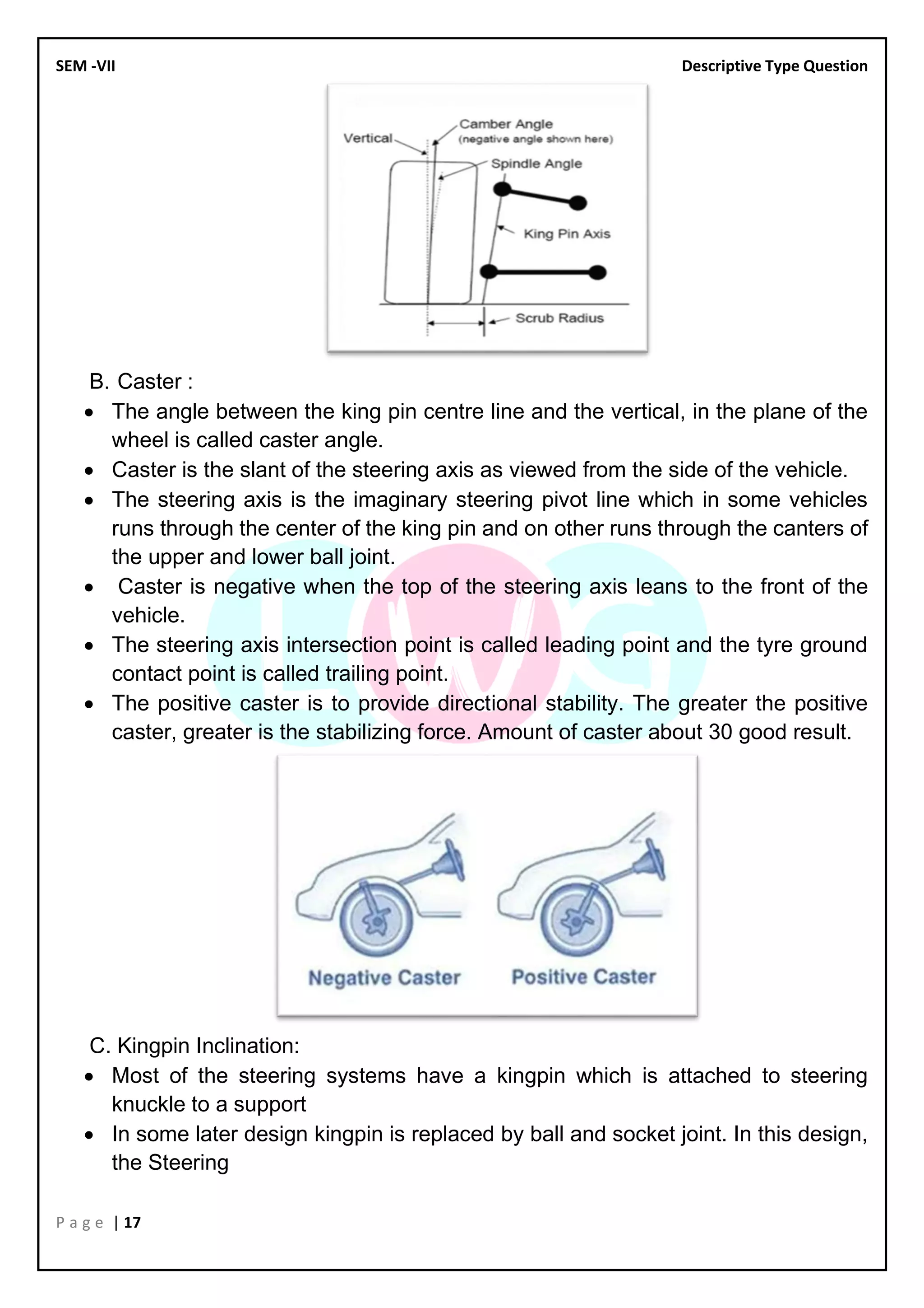 SEM -VII Descriptive Type Question
P a g e | 17
B. Caster :
• The angle between the king pin centre line and the vertical, in the plane of the
wheel is called caster angle.
• Caster is the slant of the steering axis as viewed from the side of the vehicle.
• The steering axis is the imaginary steering pivot line which in some vehicles
runs through the center of the king pin and on other runs through the canters of
the upper and lower ball joint.
• Caster is negative when the top of the steering axis leans to the front of the
vehicle.
• The steering axis intersection point is called leading point and the tyre ground
contact point is called trailing point.
• The positive caster is to provide directional stability. The greater the positive
caster, greater is the stabilizing force. Amount of caster about 30 good result.
C. Kingpin Inclination:
• Most of the steering systems have a kingpin which is attached to steering
knuckle to a support
• In some later design kingpin is replaced by ball and socket joint. In this design,
the Steering
 
