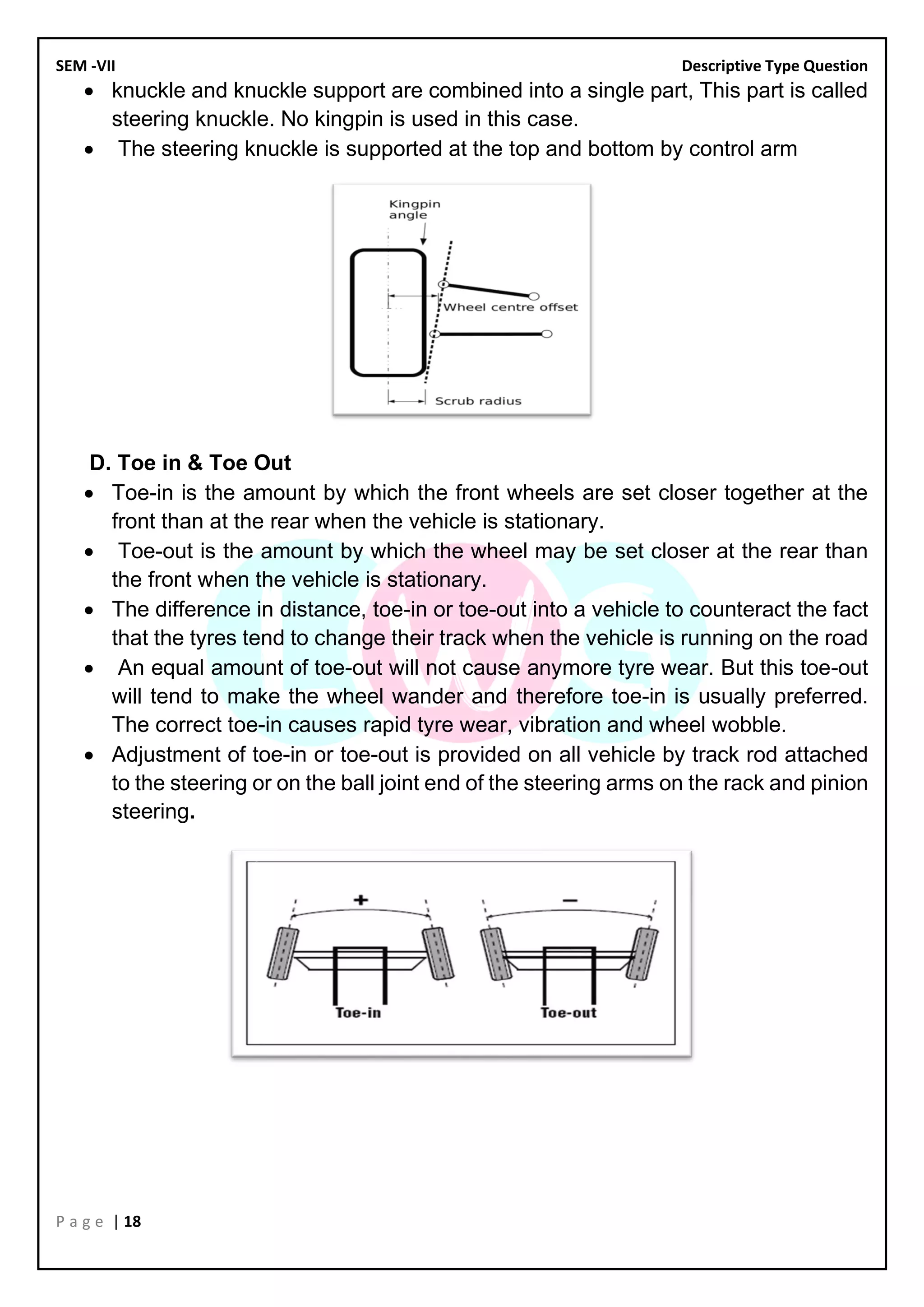 SEM -VII Descriptive Type Question
P a g e | 18
• knuckle and knuckle support are combined into a single part, This part is called
steering knuckle. No kingpin is used in this case.
• The steering knuckle is supported at the top and bottom by control arm
D. Toe in & Toe Out
• Toe-in is the amount by which the front wheels are set closer together at the
front than at the rear when the vehicle is stationary.
• Toe-out is the amount by which the wheel may be set closer at the rear than
the front when the vehicle is stationary.
• The difference in distance, toe-in or toe-out into a vehicle to counteract the fact
that the tyres tend to change their track when the vehicle is running on the road
• An equal amount of toe-out will not cause anymore tyre wear. But this toe-out
will tend to make the wheel wander and therefore toe-in is usually preferred.
The correct toe-in causes rapid tyre wear, vibration and wheel wobble.
• Adjustment of toe-in or toe-out is provided on all vehicle by track rod attached
to the steering or on the ball joint end of the steering arms on the rack and pinion
steering.
 