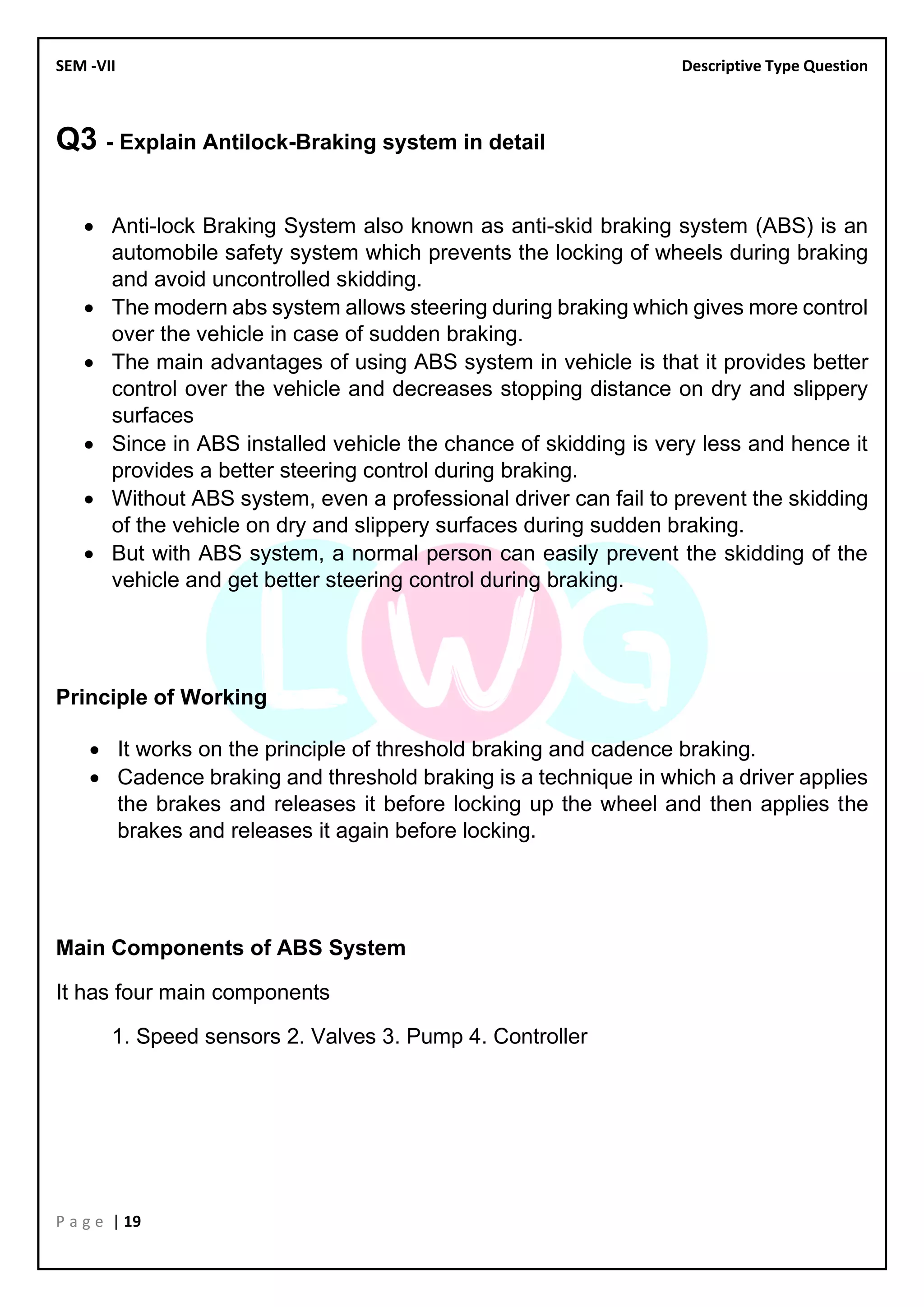 SEM -VII Descriptive Type Question
P a g e | 19
Q3 - Explain Antilock-Braking system in detail
• Anti-lock Braking System also known as anti-skid braking system (ABS) is an
automobile safety system which prevents the locking of wheels during braking
and avoid uncontrolled skidding.
• The modern abs system allows steering during braking which gives more control
over the vehicle in case of sudden braking.
• The main advantages of using ABS system in vehicle is that it provides better
control over the vehicle and decreases stopping distance on dry and slippery
surfaces
• Since in ABS installed vehicle the chance of skidding is very less and hence it
provides a better steering control during braking.
• Without ABS system, even a professional driver can fail to prevent the skidding
of the vehicle on dry and slippery surfaces during sudden braking.
• But with ABS system, a normal person can easily prevent the skidding of the
vehicle and get better steering control during braking.
Principle of Working
• It works on the principle of threshold braking and cadence braking.
• Cadence braking and threshold braking is a technique in which a driver applies
the brakes and releases it before locking up the wheel and then applies the
brakes and releases it again before locking.
Main Components of ABS System
It has four main components
1. Speed sensors 2. Valves 3. Pump 4. Controller
 
