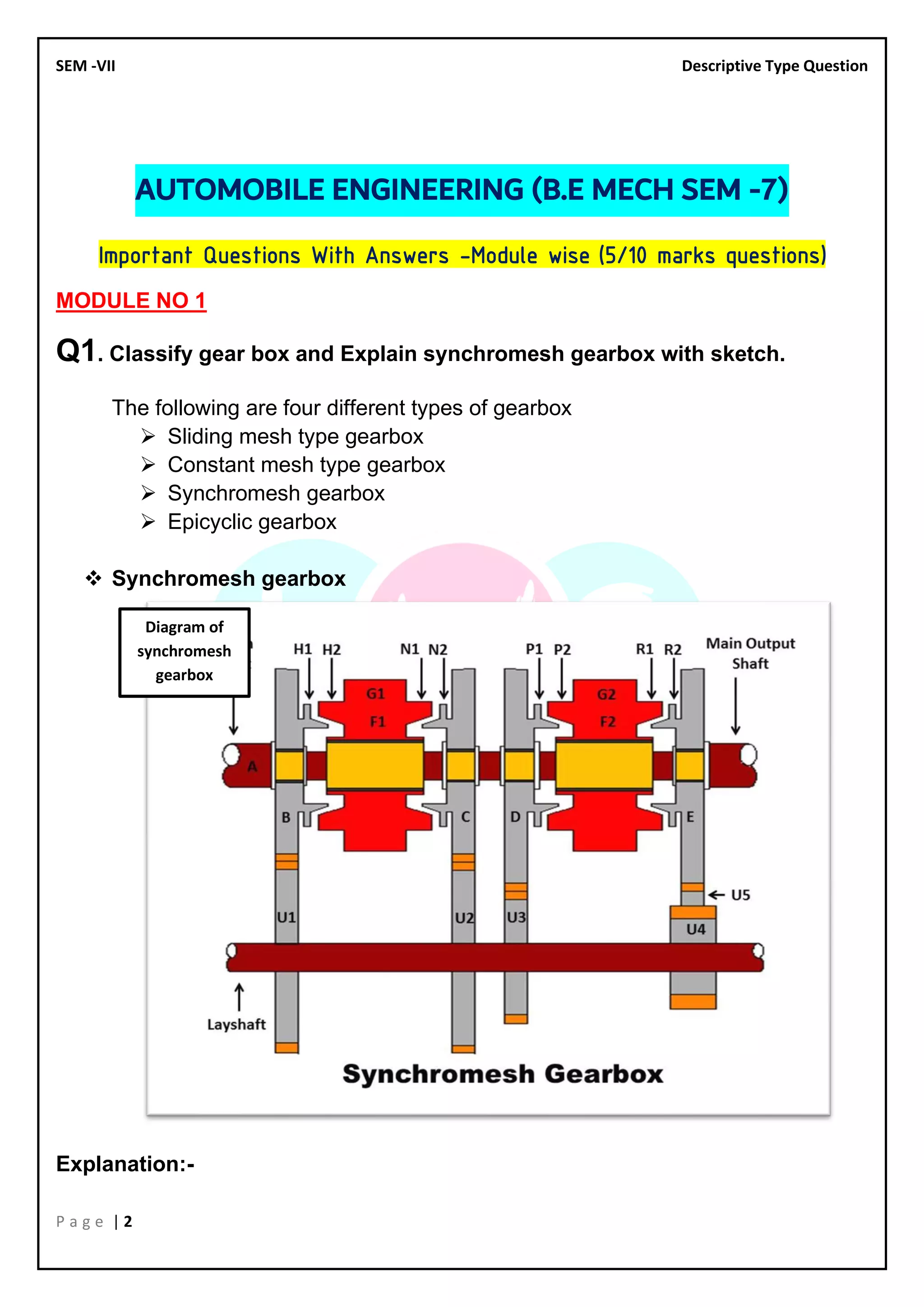 SEM -VII Descriptive Type Question
P a g e | 2
AUTOMOBILE ENGINEERING (B.E MECH SEM -7)
Important Questions With Answers –Module wise (5/10 marks questions)
MODULE NO 1
Q1. Classify gear box and Explain synchromesh gearbox with sketch.
The following are four different types of gearbox
➢ Sliding mesh type gearbox
➢ Constant mesh type gearbox
➢ Synchromesh gearbox
➢ Epicyclic gearbox
❖ Synchromesh gearbox
Explanation:-
Diagram of
synchromesh
gearbox
 