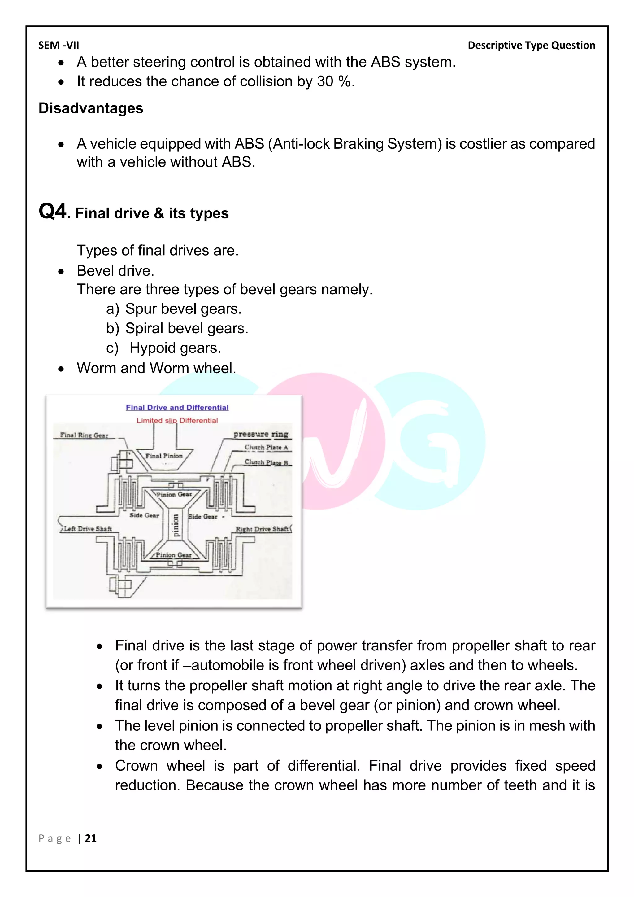 SEM -VII Descriptive Type Question
P a g e | 21
• A better steering control is obtained with the ABS system.
• It reduces the chance of collision by 30 %.
Disadvantages
• A vehicle equipped with ABS (Anti-lock Braking System) is costlier as compared
with a vehicle without ABS.
Q4. Final drive & its types
Types of final drives are.
• Bevel drive.
There are three types of bevel gears namely.
a) Spur bevel gears.
b) Spiral bevel gears.
c) Hypoid gears.
• Worm and Worm wheel.
• Final drive is the last stage of power transfer from propeller shaft to rear
(or front if –automobile is front wheel driven) axles and then to wheels.
• It turns the propeller shaft motion at right angle to drive the rear axle. The
final drive is composed of a bevel gear (or pinion) and crown wheel.
• The level pinion is connected to propeller shaft. The pinion is in mesh with
the crown wheel.
• Crown wheel is part of differential. Final drive provides fixed speed
reduction. Because the crown wheel has more number of teeth and it is
 