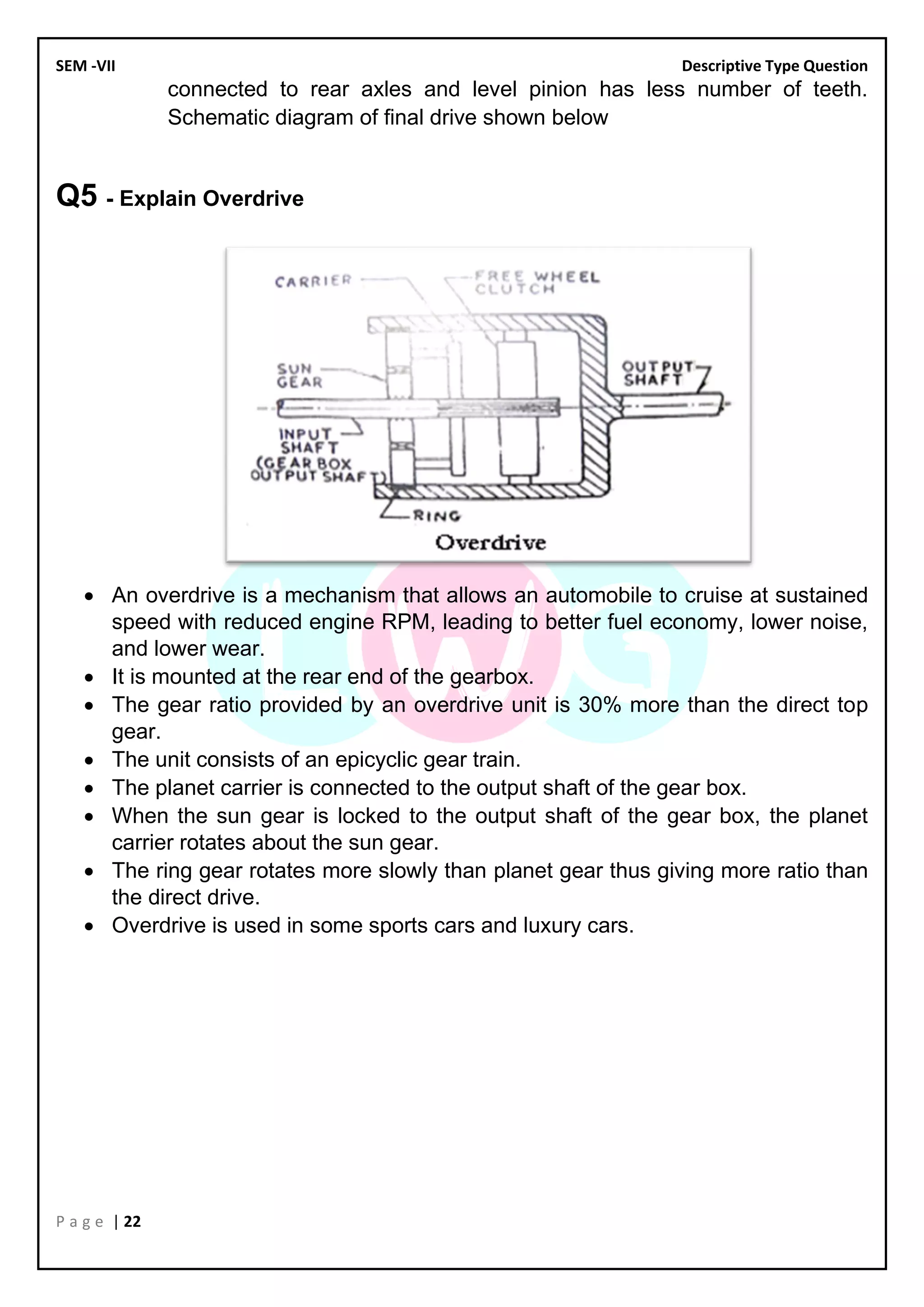 SEM -VII Descriptive Type Question
P a g e | 22
connected to rear axles and level pinion has less number of teeth.
Schematic diagram of final drive shown below
Q5 - Explain Overdrive
• An overdrive is a mechanism that allows an automobile to cruise at sustained
speed with reduced engine RPM, leading to better fuel economy, lower noise,
and lower wear.
• It is mounted at the rear end of the gearbox.
• The gear ratio provided by an overdrive unit is 30% more than the direct top
gear.
• The unit consists of an epicyclic gear train.
• The planet carrier is connected to the output shaft of the gear box.
• When the sun gear is locked to the output shaft of the gear box, the planet
carrier rotates about the sun gear.
• The ring gear rotates more slowly than planet gear thus giving more ratio than
the direct drive.
• Overdrive is used in some sports cars and luxury cars.
 