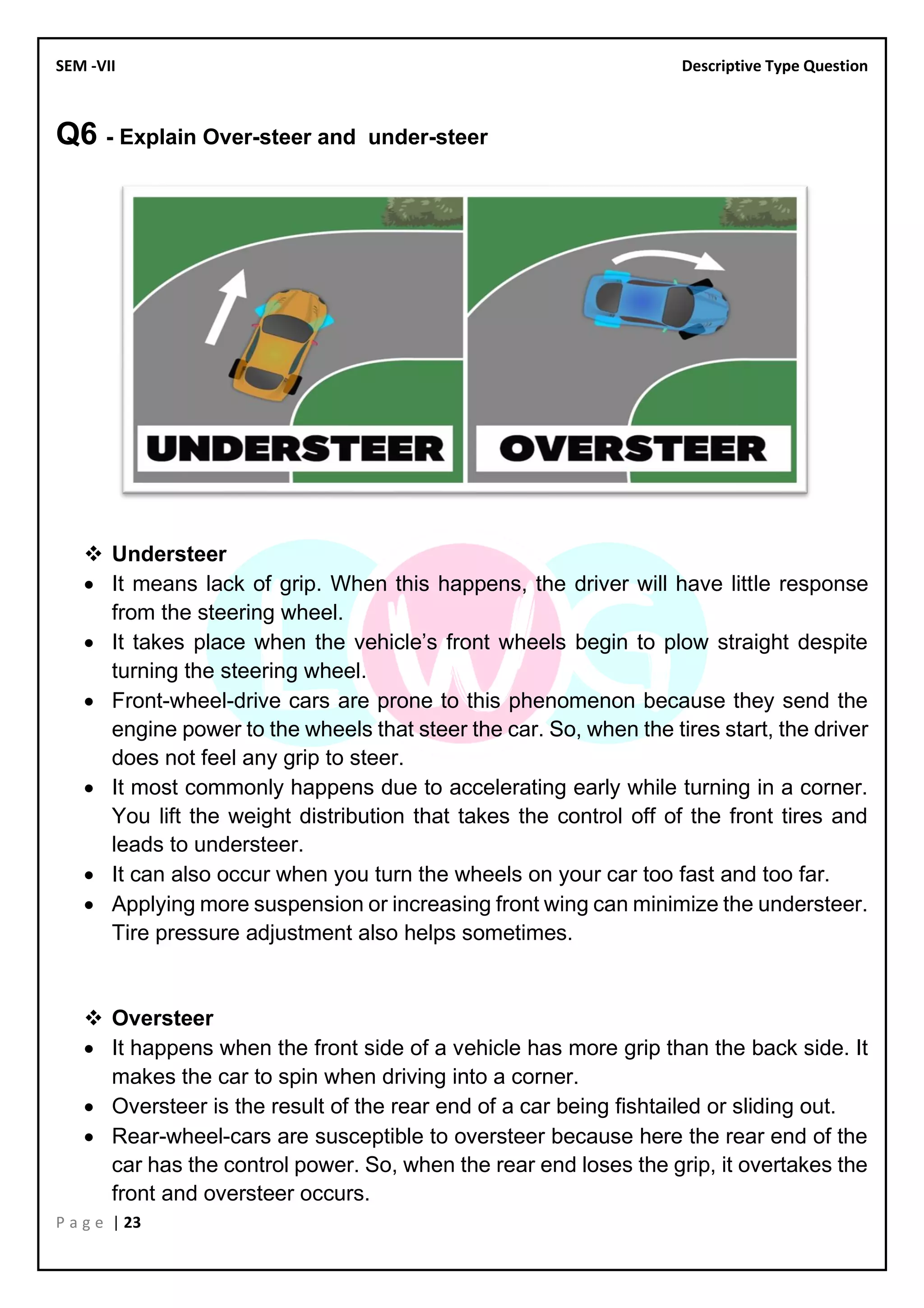 SEM -VII Descriptive Type Question
P a g e | 23
Q6 - Explain Over-steer and under-steer
❖ Understeer
• It means lack of grip. When this happens, the driver will have little response
from the steering wheel.
• It takes place when the vehicle’s front wheels begin to plow straight despite
turning the steering wheel.
• Front-wheel-drive cars are prone to this phenomenon because they send the
engine power to the wheels that steer the car. So, when the tires start, the driver
does not feel any grip to steer.
• It most commonly happens due to accelerating early while turning in a corner.
You lift the weight distribution that takes the control off of the front tires and
leads to understeer.
• It can also occur when you turn the wheels on your car too fast and too far.
• Applying more suspension or increasing front wing can minimize the understeer.
Tire pressure adjustment also helps sometimes.
❖ Oversteer
• It happens when the front side of a vehicle has more grip than the back side. It
makes the car to spin when driving into a corner.
• Oversteer is the result of the rear end of a car being fishtailed or sliding out.
• Rear-wheel-cars are susceptible to oversteer because here the rear end of the
car has the control power. So, when the rear end loses the grip, it overtakes the
front and oversteer occurs.
 