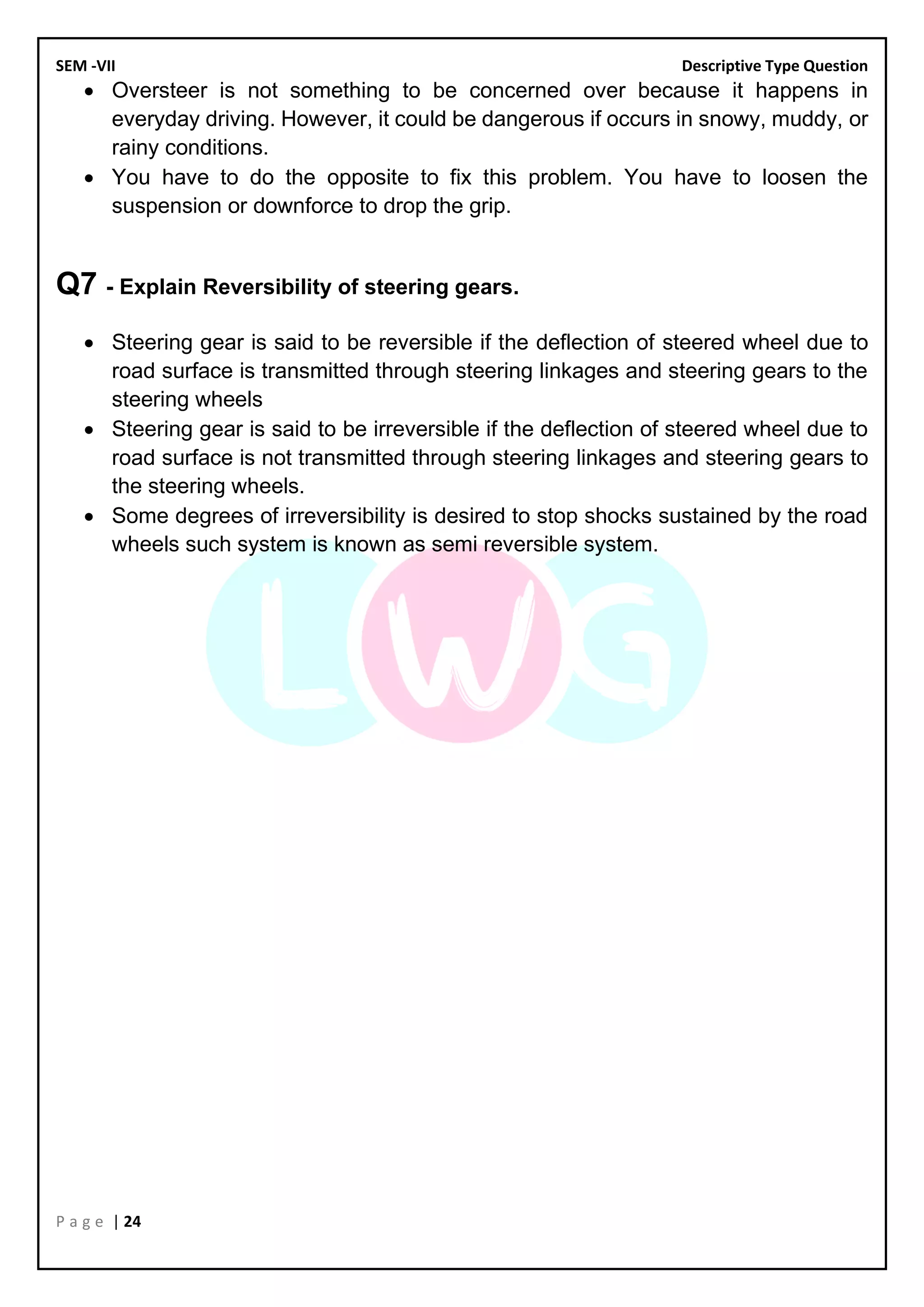 SEM -VII Descriptive Type Question
P a g e | 24
• Oversteer is not something to be concerned over because it happens in
everyday driving. However, it could be dangerous if occurs in snowy, muddy, or
rainy conditions.
• You have to do the opposite to fix this problem. You have to loosen the
suspension or downforce to drop the grip.
Q7 - Explain Reversibility of steering gears.
• Steering gear is said to be reversible if the deflection of steered wheel due to
road surface is transmitted through steering linkages and steering gears to the
steering wheels
• Steering gear is said to be irreversible if the deflection of steered wheel due to
road surface is not transmitted through steering linkages and steering gears to
the steering wheels.
• Some degrees of irreversibility is desired to stop shocks sustained by the road
wheels such system is known as semi reversible system.
 