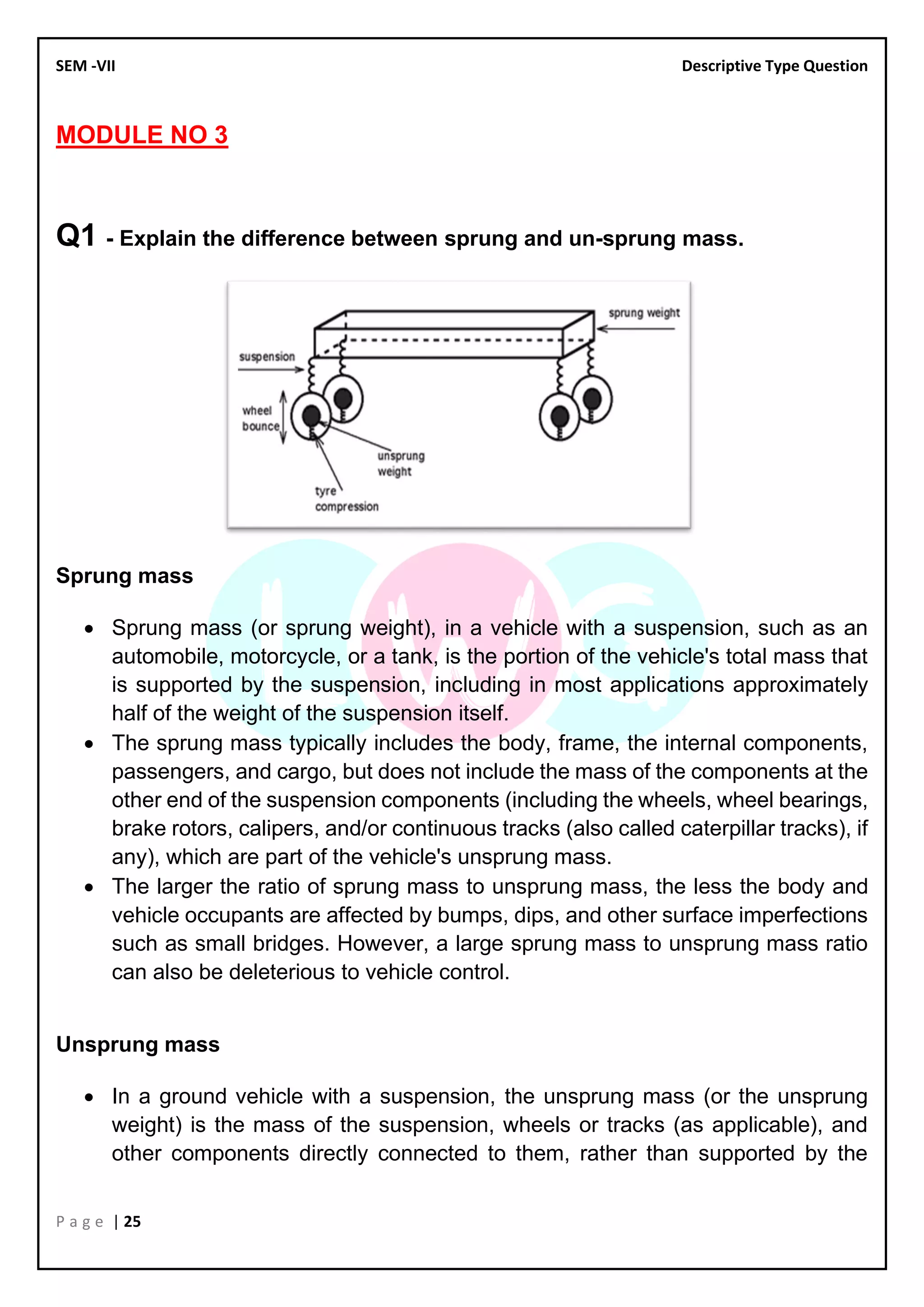 SEM -VII Descriptive Type Question
P a g e | 25
MODULE NO 3
Q1 - Explain the difference between sprung and un-sprung mass.
Sprung mass
• Sprung mass (or sprung weight), in a vehicle with a suspension, such as an
automobile, motorcycle, or a tank, is the portion of the vehicle's total mass that
is supported by the suspension, including in most applications approximately
half of the weight of the suspension itself.
• The sprung mass typically includes the body, frame, the internal components,
passengers, and cargo, but does not include the mass of the components at the
other end of the suspension components (including the wheels, wheel bearings,
brake rotors, calipers, and/or continuous tracks (also called caterpillar tracks), if
any), which are part of the vehicle's unsprung mass.
• The larger the ratio of sprung mass to unsprung mass, the less the body and
vehicle occupants are affected by bumps, dips, and other surface imperfections
such as small bridges. However, a large sprung mass to unsprung mass ratio
can also be deleterious to vehicle control.
Unsprung mass
• In a ground vehicle with a suspension, the unsprung mass (or the unsprung
weight) is the mass of the suspension, wheels or tracks (as applicable), and
other components directly connected to them, rather than supported by the
 