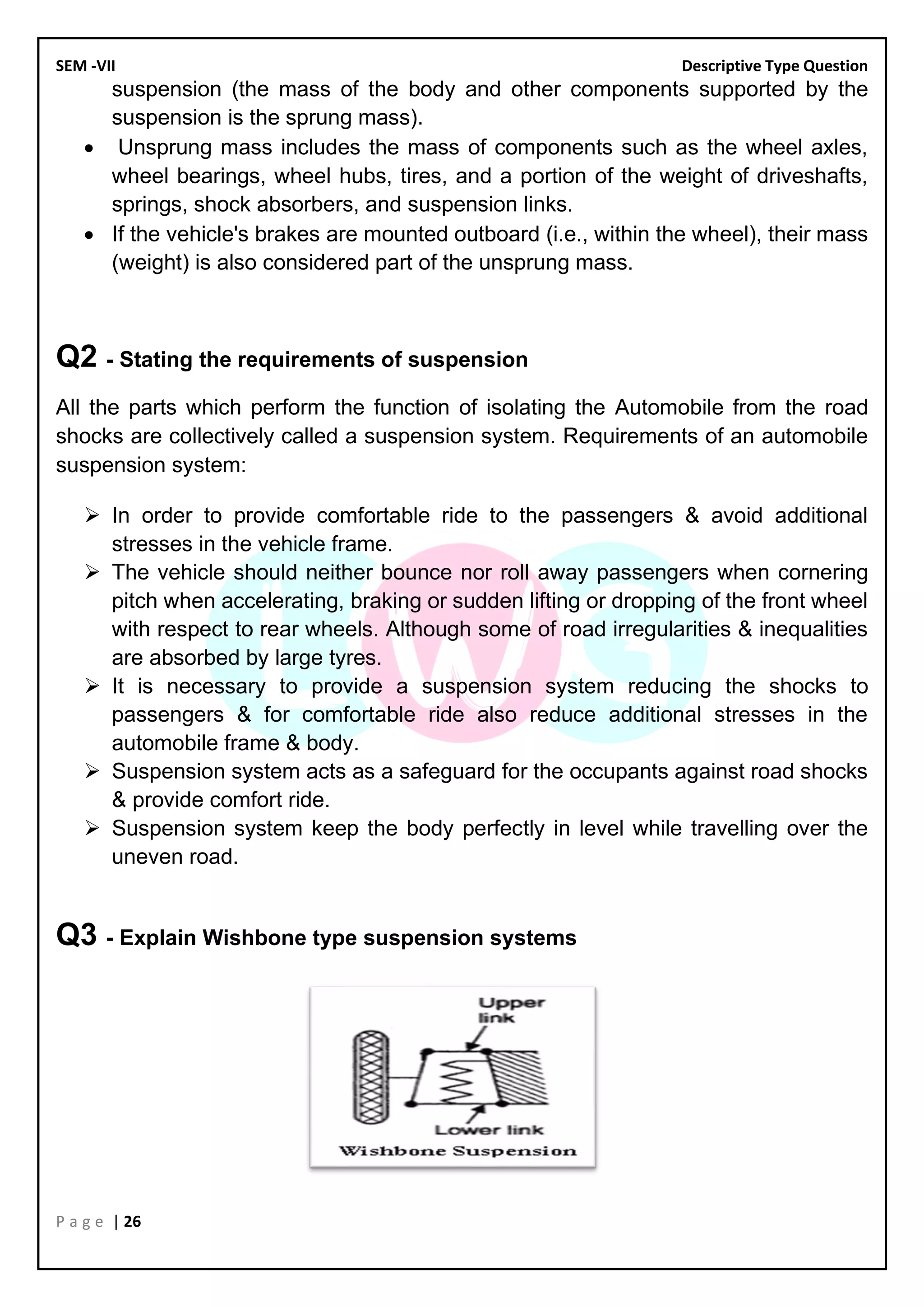 SEM -VII Descriptive Type Question
P a g e | 26
suspension (the mass of the body and other components supported by the
suspension is the sprung mass).
• Unsprung mass includes the mass of components such as the wheel axles,
wheel bearings, wheel hubs, tires, and a portion of the weight of driveshafts,
springs, shock absorbers, and suspension links.
• If the vehicle's brakes are mounted outboard (i.e., within the wheel), their mass
(weight) is also considered part of the unsprung mass.
Q2 - Stating the requirements of suspension
All the parts which perform the function of isolating the Automobile from the road
shocks are collectively called a suspension system. Requirements of an automobile
suspension system:
➢ In order to provide comfortable ride to the passengers & avoid additional
stresses in the vehicle frame.
➢ The vehicle should neither bounce nor roll away passengers when cornering
pitch when accelerating, braking or sudden lifting or dropping of the front wheel
with respect to rear wheels. Although some of road irregularities & inequalities
are absorbed by large tyres.
➢ It is necessary to provide a suspension system reducing the shocks to
passengers & for comfortable ride also reduce additional stresses in the
automobile frame & body.
➢ Suspension system acts as a safeguard for the occupants against road shocks
& provide comfort ride.
➢ Suspension system keep the body perfectly in level while travelling over the
uneven road.
Q3 - Explain Wishbone type suspension systems
 