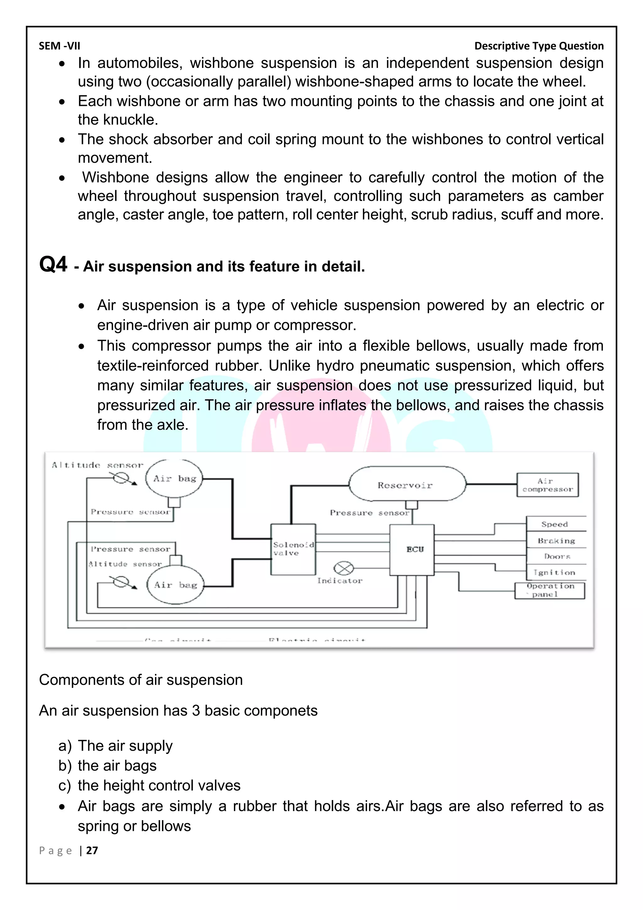 SEM -VII Descriptive Type Question
P a g e | 27
• In automobiles, wishbone suspension is an independent suspension design
using two (occasionally parallel) wishbone-shaped arms to locate the wheel.
• Each wishbone or arm has two mounting points to the chassis and one joint at
the knuckle.
• The shock absorber and coil spring mount to the wishbones to control vertical
movement.
• Wishbone designs allow the engineer to carefully control the motion of the
wheel throughout suspension travel, controlling such parameters as camber
angle, caster angle, toe pattern, roll center height, scrub radius, scuff and more.
Q4 - Air suspension and its feature in detail.
• Air suspension is a type of vehicle suspension powered by an electric or
engine-driven air pump or compressor.
• This compressor pumps the air into a flexible bellows, usually made from
textile-reinforced rubber. Unlike hydro pneumatic suspension, which offers
many similar features, air suspension does not use pressurized liquid, but
pressurized air. The air pressure inflates the bellows, and raises the chassis
from the axle.
Components of air suspension
An air suspension has 3 basic componets
a) The air supply
b) the air bags
c) the height control valves
• Air bags are simply a rubber that holds airs.Air bags are also referred to as
spring or bellows
 